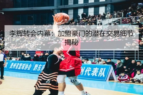 李辉转会内幕：加盟豪门的潜在交易细节揭秘