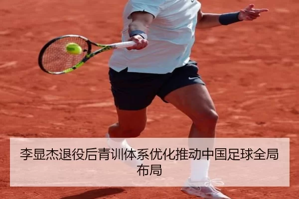 李显杰退役后青训体系优化推动中国足球全局布局